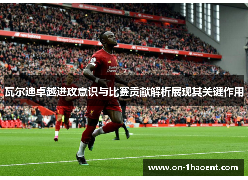瓦尔迪卓越进攻意识与比赛贡献解析展现其关键作用