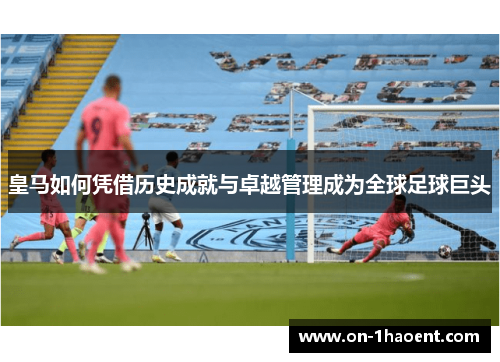 皇马如何凭借历史成就与卓越管理成为全球足球巨头 皇马如何凭借历史成就与卓越管理成为全球足球巨头
