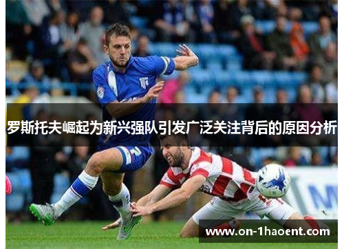 罗斯托夫崛起为新兴强队引发广泛关注背后的原因分析 罗斯托夫崛起为新兴强队引发广泛关注背后的原因分析