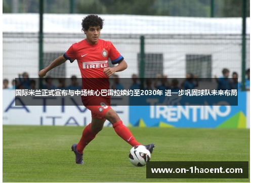国际米兰正式宣布与中场核心巴雷拉续约至2030年 进一步巩固球队未来布局